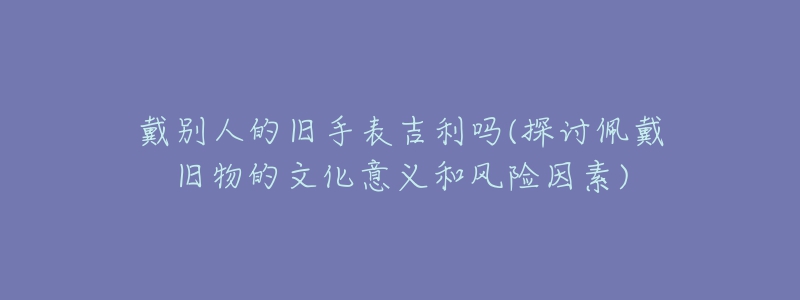 戴別人的舊手表吉利嗎(探討佩戴舊物的文化意義和風(fēng)險(xiǎn)因素)