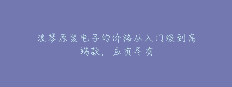 浪琴原裝電子的價格從入門級到高端款，應(yīng)有盡有