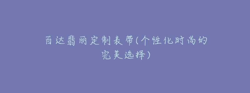 百達(dá)翡麗定制表帶(個(gè)性化時(shí)尚的完美選擇)