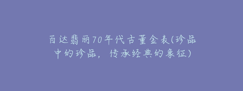 百達(dá)翡麗70年代古董金表(珍品中的珍品，傳承經(jīng)典的象征)