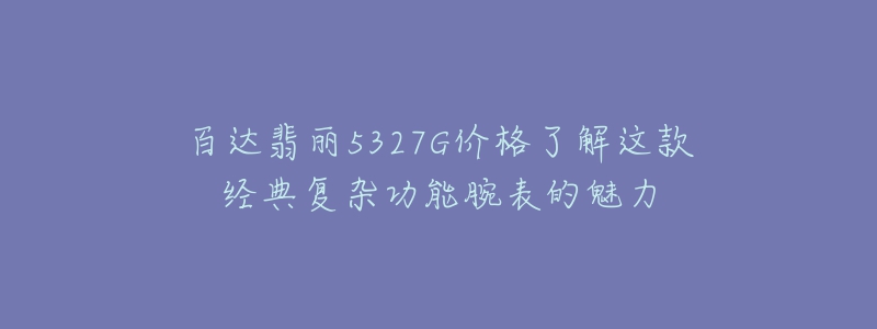 百達(dá)翡麗5327G價(jià)格了解這款經(jīng)典復(fù)雜功能腕表的魅力