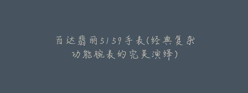 百達翡麗5159手表(經(jīng)典復(fù)雜功能腕表的完美演繹)