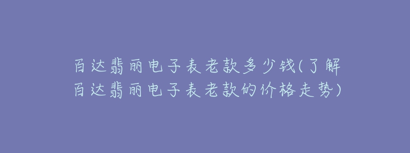 百達(dá)翡麗電子表老款多少錢(了解百達(dá)翡麗電子表老款的價(jià)格走勢(shì))