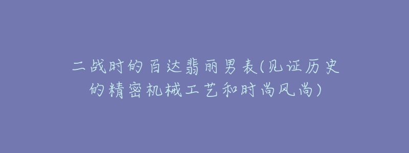 二戰(zhàn)時的百達翡麗男表(見證歷史的精密機械工藝和時尚風尚)