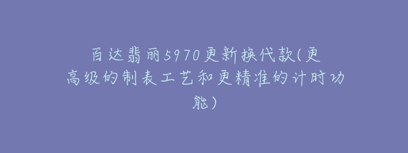 百達翡麗5970更新?lián)Q代款(更高級的制表工藝和更精準的計時功能)