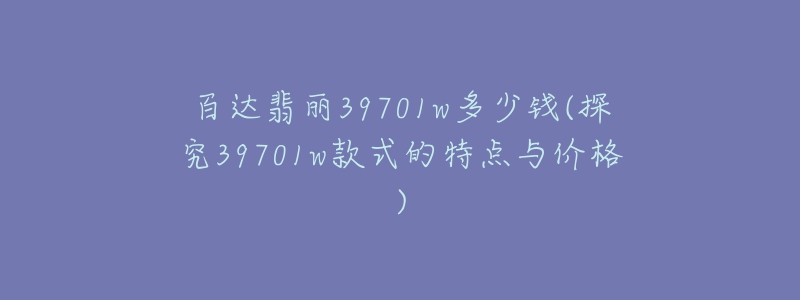 百達(dá)翡麗39701w多少錢(探究39701w款式的特點(diǎn)與價(jià)格)