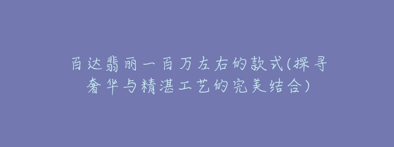 百達翡麗一百萬左右的款式(探尋奢華與精湛工藝的完美結(jié)合)