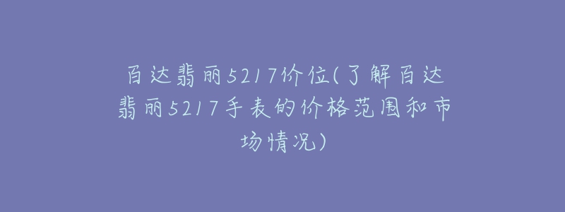 百達翡麗5217價位(了解百達翡麗5217手表的價格范圍和市場情況)