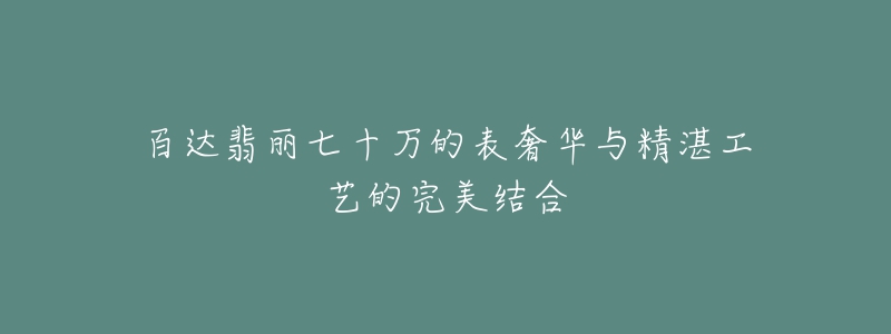 百達翡麗七十萬的表奢華與精湛工藝的完美結(jié)合