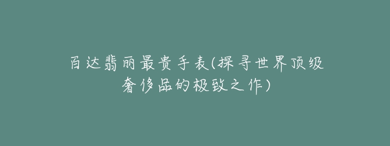 百達翡麗最貴手表(探尋世界頂級奢侈品的極致之作)