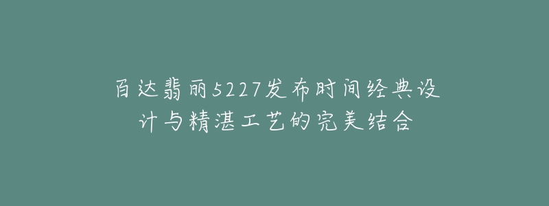 百達(dá)翡麗5227發(fā)布時間經(jīng)典設(shè)計與精湛工藝的完美結(jié)合