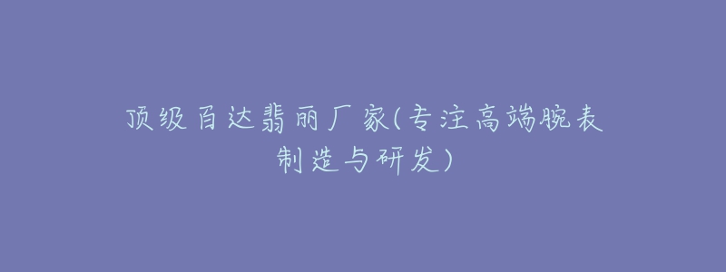 頂級百達翡麗廠家(專注高端腕表制造與研發(fā))