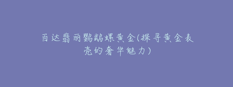 百達翡麗鸚鵡螺黃金(探尋黃金表殼的奢華魅力)