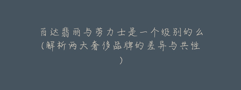 百達翡麗與勞力士是一個級別的么(解析兩大奢侈品牌的差異與共性)