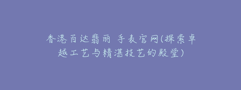 香港百達(dá)翡麗 手表官網(wǎng)(探索卓越工藝與精湛技藝的殿堂)