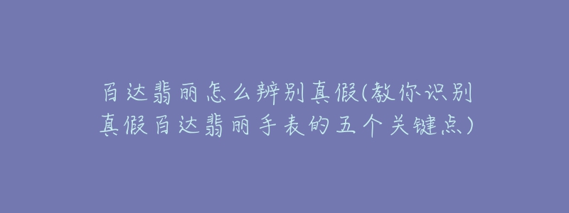 百達翡麗怎么辨別真假(教你識別真假百達翡麗手表的五個關(guān)鍵點)