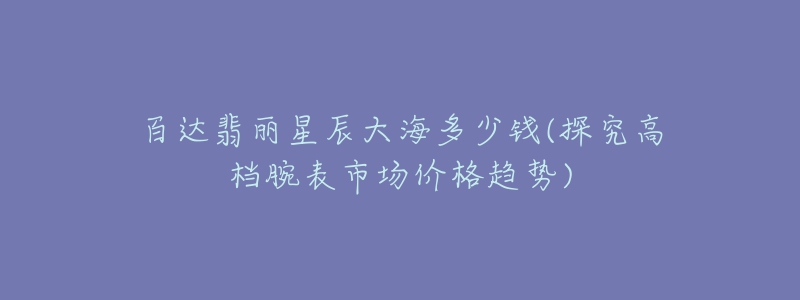 百達翡麗星辰大海多少錢(探究高檔腕表市場價格趨勢)