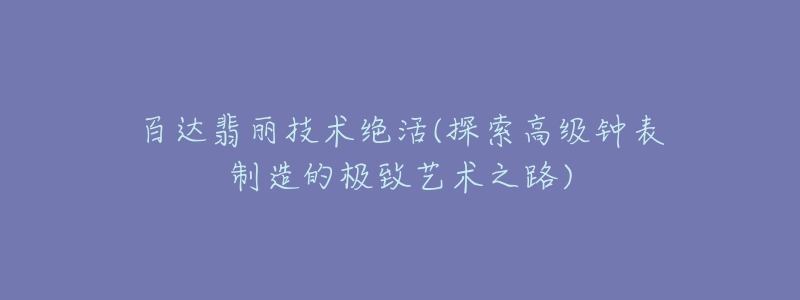 百達翡麗技術絕活(探索高級鐘表制造的極致藝術之路)