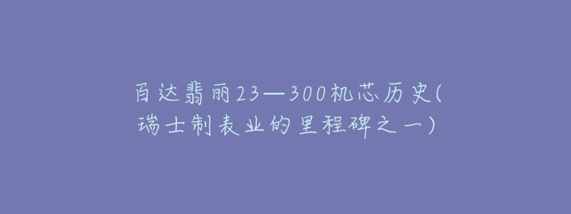 百達翡麗23—300機芯歷史(瑞士制表業(yè)的里程碑之一)