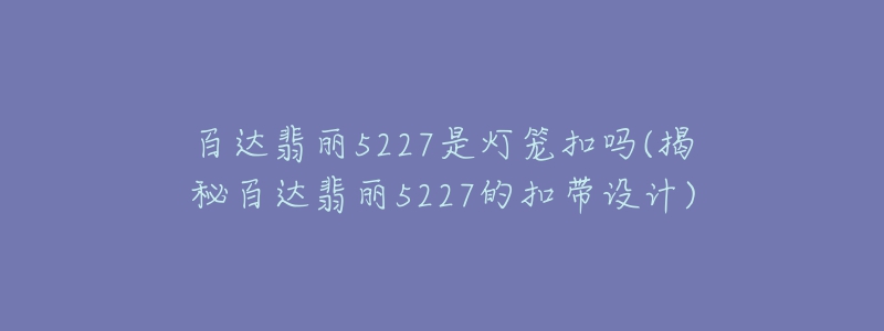 百達(dá)翡麗5227是燈籠扣嗎(揭秘百達(dá)翡麗5227的扣帶設(shè)計(jì))