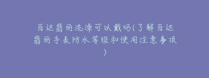 百達翡麗洗澡可以戴嗎(了解百達翡麗手表防水等級和使用注意事項)