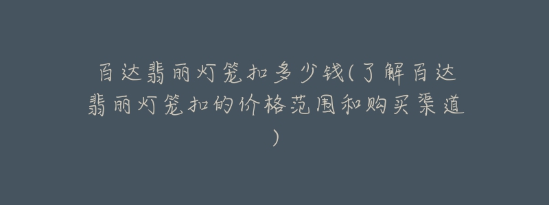 百達翡麗燈籠扣多少錢(了解百達翡麗燈籠扣的價格范圍和購買渠道)