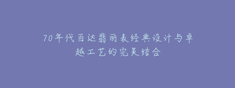 70年代百達翡麗表經(jīng)典設(shè)計與卓越工藝的完美結(jié)合