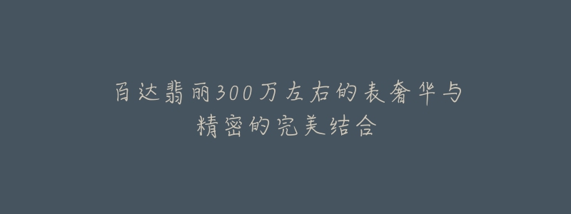 百達(dá)翡麗300萬左右的表奢華與精密的完美結(jié)合