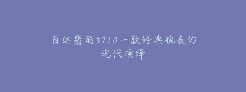 百達翡麗5710一款經(jīng)典腕表的現(xiàn)代演繹