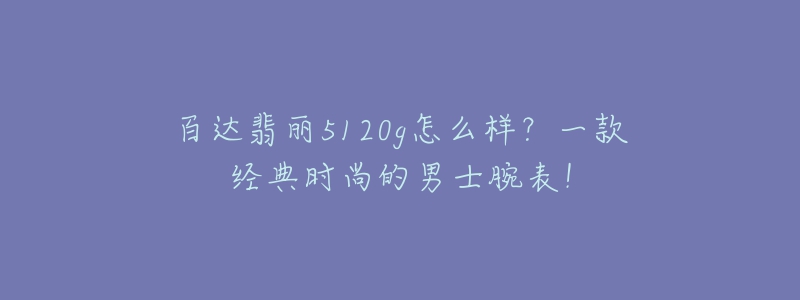 百達翡麗5120g怎么樣？一款經(jīng)典時尚的男士腕表！