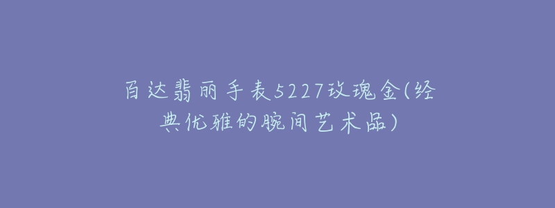 百達翡麗手表5227玫瑰金(經典優(yōu)雅的腕間藝術品)