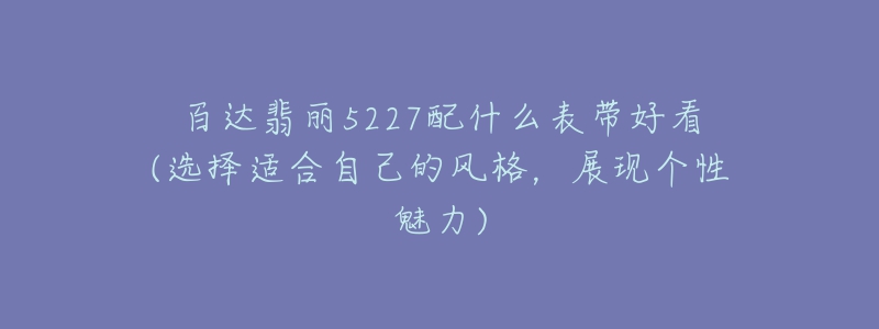 百達(dá)翡麗5227配什么表帶好看(選擇適合自己的風(fēng)格，展現(xiàn)個(gè)性魅力)