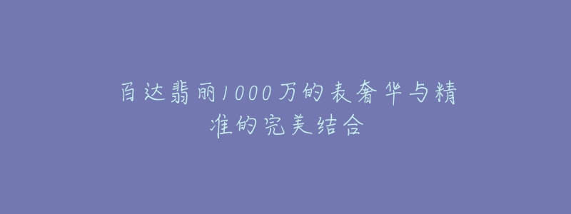 百達(dá)翡麗1000萬的表奢華與精準(zhǔn)的完美結(jié)合