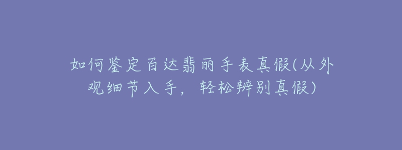 如何鑒定百達(dá)翡麗手表真假(從外觀細(xì)節(jié)入手，輕松辨別真假)