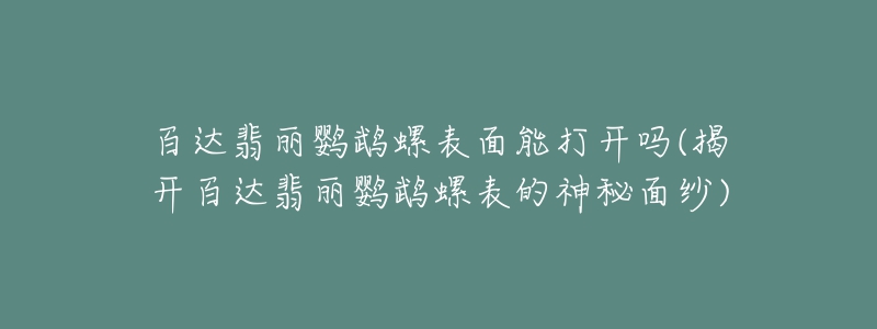 百達(dá)翡麗鸚鵡螺表面能打開嗎(揭開百達(dá)翡麗鸚鵡螺表的神秘面紗)