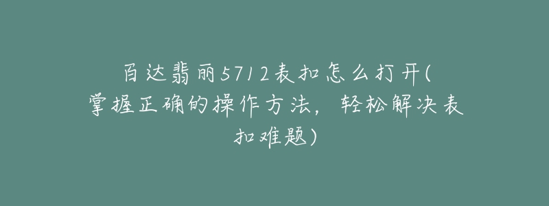 百達(dá)翡麗5712表扣怎么打開(掌握正確的操作方法，輕松解決表扣難題)