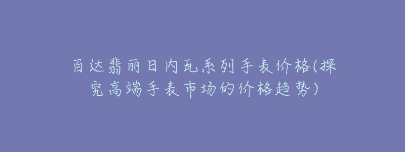 百達(dá)翡麗日內(nèi)瓦系列手表價(jià)格(探究高端手表市場的價(jià)格趨勢(shì))