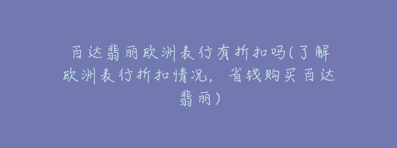 百達(dá)翡麗歐洲表行有折扣嗎(了解歐洲表行折扣情況，省錢購買百達(dá)翡麗)