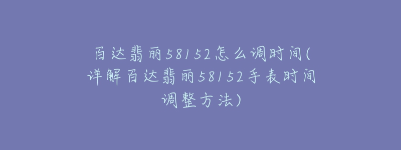 百達(dá)翡麗58152怎么調(diào)時間(詳解百達(dá)翡麗58152手表時間調(diào)整方法)