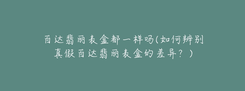 百達翡麗表盒都一樣嗎(如何辨別真假百達翡麗表盒的差異？)