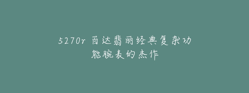 5270r 百達翡麗經典復雜功能腕表的杰作