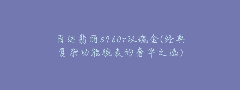 百達(dá)翡麗5960r玫瑰金(經(jīng)典復(fù)雜功能腕表的奢華之選)