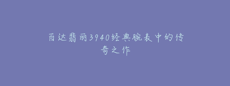 百達翡麗3940經(jīng)典腕表中的傳奇之作