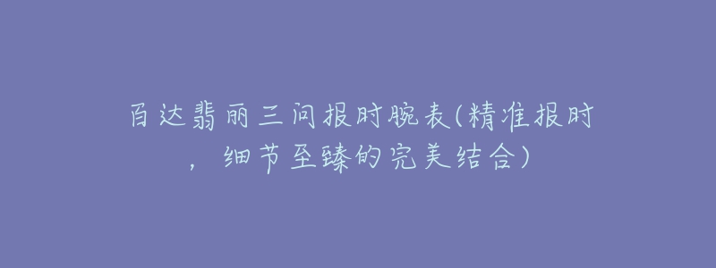 百達翡麗三問報時腕表(精準(zhǔn)報時，細(xì)節(jié)至臻的完美結(jié)合)