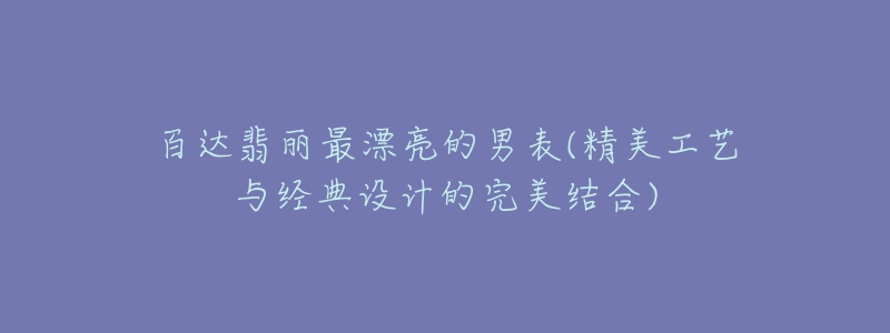 百達翡麗最漂亮的男表(精美工藝與經(jīng)典設計的完美結合)