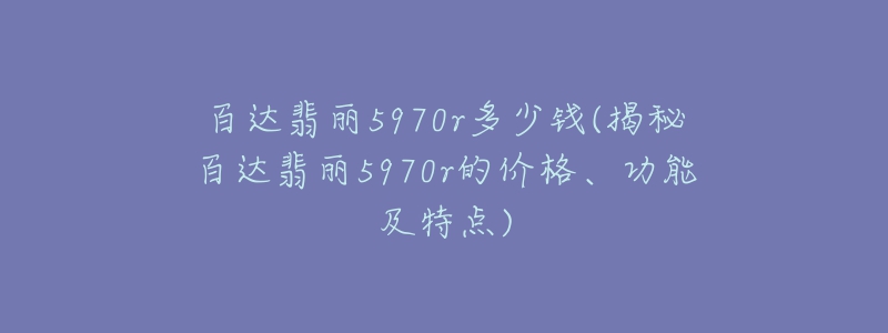 百達(dá)翡麗5970r多少錢(揭秘百達(dá)翡麗5970r的價格、功能及特點(diǎn))