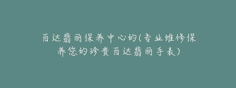 百達翡麗保養(yǎng)中心的(專業(yè)維修保養(yǎng)您的珍貴百達翡麗手表)