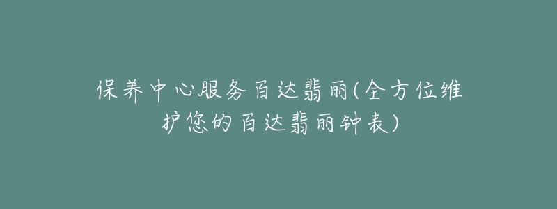 保養(yǎng)中心服務(wù)百達(dá)翡麗(全方位維護(hù)您的百達(dá)翡麗鐘表)