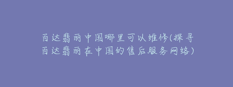 百達(dá)翡麗中國(guó)哪里可以維修(探尋百達(dá)翡麗在中國(guó)的售后服務(wù)網(wǎng)絡(luò))