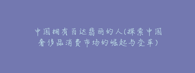 中國(guó)擁有百達(dá)翡麗的人(探索中國(guó)奢侈品消費(fèi)市場(chǎng)的崛起與變革)